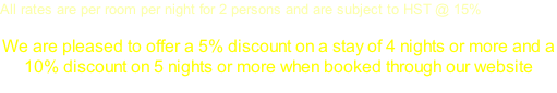 All rates are per room per night for 2 persons and are subject to HST @ 15%  We are pleased to offer a 5% discount on a stay of 4 nights or more and a  10% discount on 5 nights or more when booked through our website